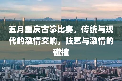 五月重庆古筝比赛，传统与现代的激情交响，技艺与激情的碰撞