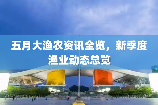 五月大渔农资讯全览，新季度渔业动态总览