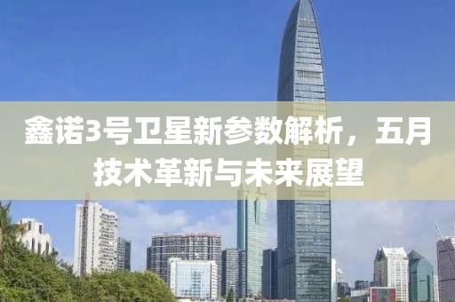 鑫诺3号卫星新参数解析，五月技术革新与未来展望
