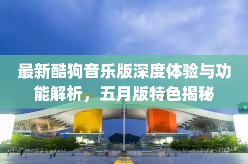 最新酷狗音乐版深度体验与功能解析，五月版特色揭秘