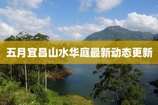 五月宜昌山水华庭最新动态更新