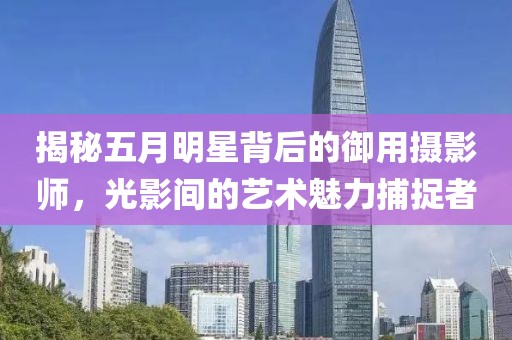 揭秘五月明星背后的御用摄影师，光影间的艺术魅力捕捉者