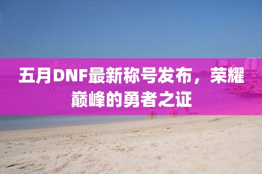 五月DNF最新称号发布，荣耀巅峰的勇者之证