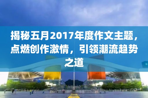 揭秘五月2017年度作文主题，点燃创作激情，引领潮流趋势之道