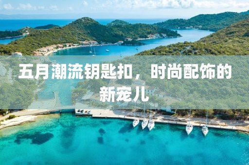 五月潮流钥匙扣，时尚配饰的新宠儿