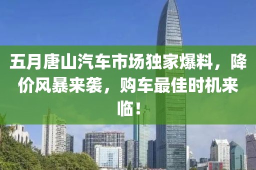 五月唐山汽车市场独家爆料，降价风暴来袭，购车最佳时机来临！