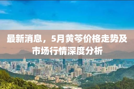 最新消息，5月黄芩价格走势及市场行情深度分析