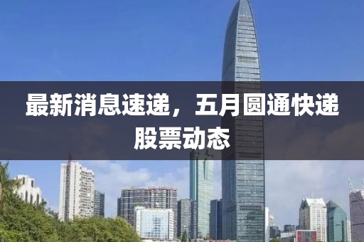 最新消息速递，五月圆通快递股票动态