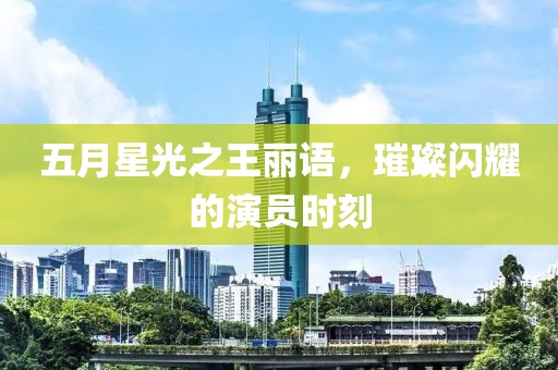 五月星光之王丽语，璀璨闪耀的演员时刻
