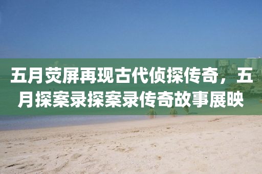 五月荧屏再现古代侦探传奇，五月探案录探案录传奇故事展映