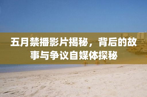 五月禁播影片揭秘，背后的故事与争议自媒体探秘