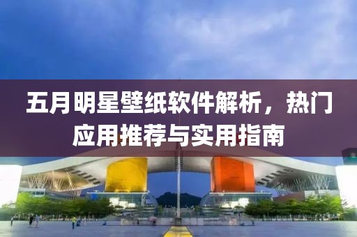 五月明星壁纸软件解析，热门应用推荐与实用指南