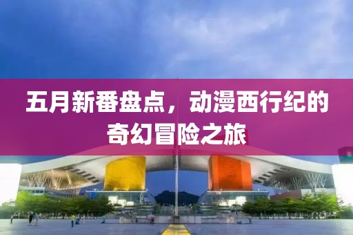 五月新番盘点，动漫西行纪的奇幻冒险之旅