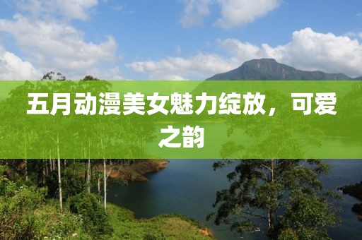 五月动漫美女魅力绽放，可爱之韵