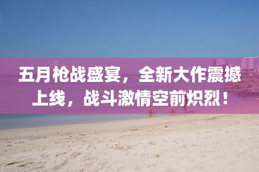 五月枪战盛宴，全新大作震撼上线，战斗激情空前炽烈！