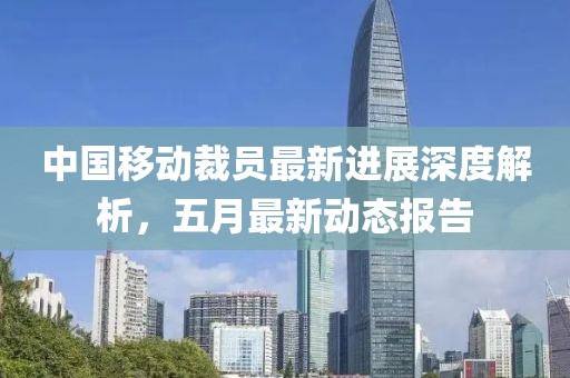 中国移动裁员最新进展深度解析，五月最新动态报告