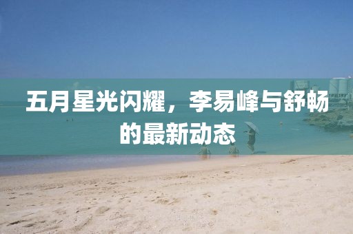 五月星光闪耀，李易峰与舒畅的最新动态