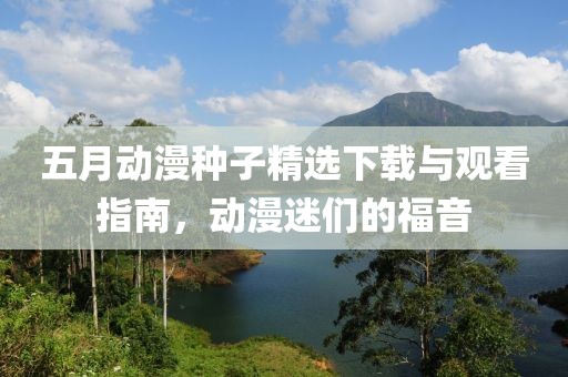 五月动漫种子精选下载与观看指南，动漫迷们的福音