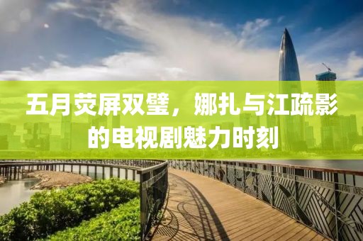 五月荧屏双璧，娜扎与江疏影的电视剧魅力时刻