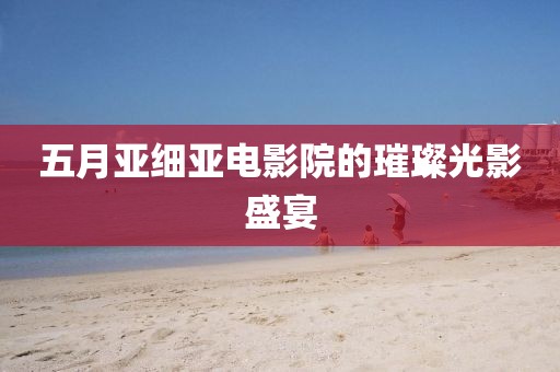 五月亚细亚电影院的璀璨光影盛宴