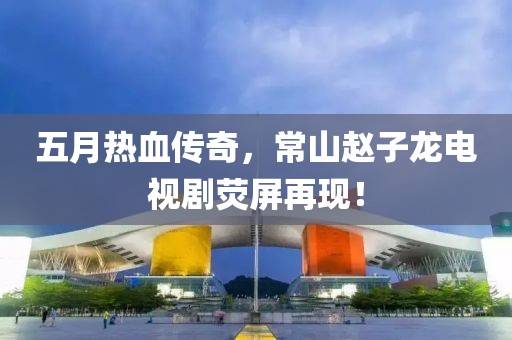 五月热血传奇，常山赵子龙电视剧荧屏再现！