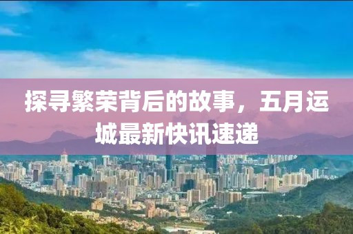 探寻繁荣背后的故事，五月运城最新快讯速递