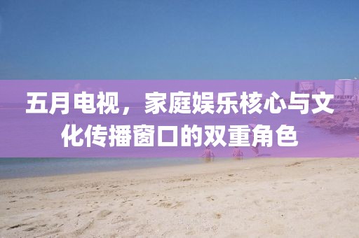 五月电视，家庭娱乐核心与文化传播窗口的双重角色