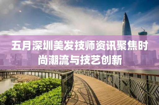 五月深圳美发技师资讯聚焦时尚潮流与技艺创新