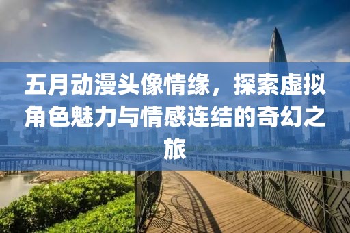 五月动漫头像情缘，探索虚拟角色魅力与情感连结的奇幻之旅