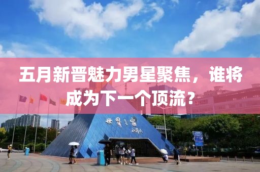 五月新晋魅力男星聚焦，谁将成为下一个顶流？
