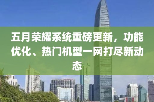 五月荣耀系统重磅更新，功能优化、热门机型一网打尽新动态