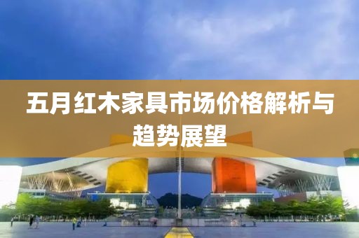 五月红木家具市场价格解析与趋势展望