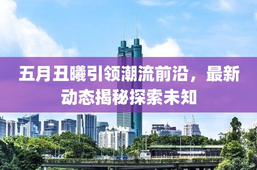 五月丑曦引领潮流前沿，最新动态揭秘探索未知