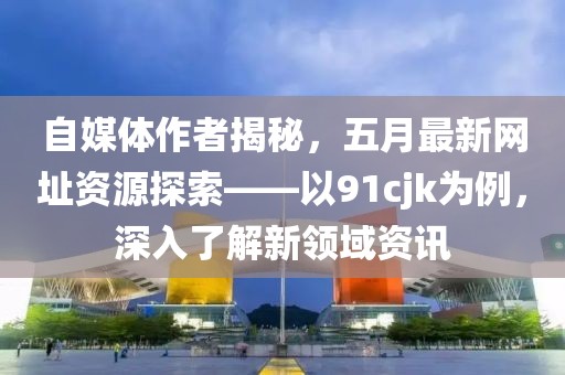 自媒体作者揭秘，五月最新网址资源探索——以91cjk为例，深入了解新领域资讯