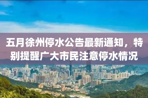 五月徐州停水公告最新通知，特别提醒广大市民注意停水情况