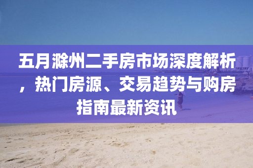 五月滁州二手房市场深度解析，热门房源、交易趋势与购房指南最新资讯