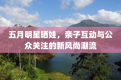 五月明星晒娃，亲子互动与公众关注的新风尚潮流