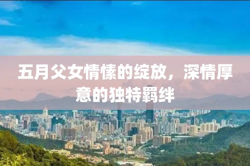 五月父女情愫的绽放，深情厚意的独特羁绊