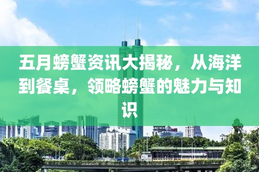 五月螃蟹资讯大揭秘，从海洋到餐桌，领略螃蟹的魅力与知识