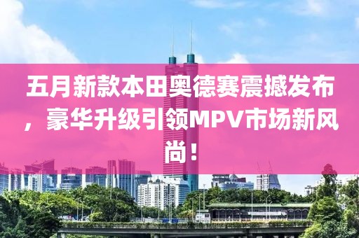 五月新款本田奥德赛震撼发布，豪华升级引领MPV市场新风尚！