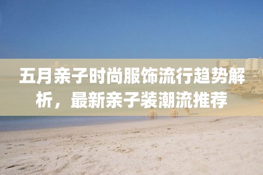 五月亲子时尚服饰流行趋势解析，最新亲子装潮流推荐