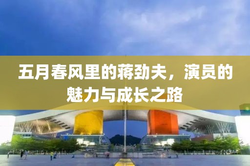 五月春风里的蒋劲夫，演员的魅力与成长之路