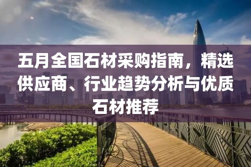 五月全国石材采购指南，精选供应商、行业趋势分析与优质石材推荐