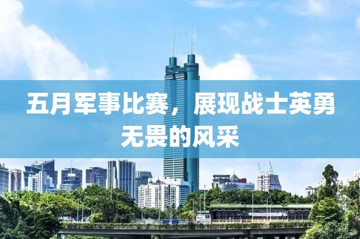 五月军事比赛，展现战士英勇无畏的风采