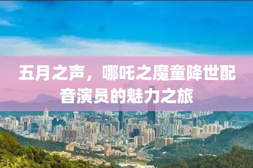 五月之声，哪吒之魔童降世配音演员的魅力之旅