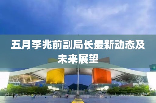 五月李兆前副局长最新动态及未来展望