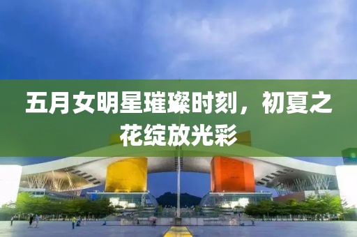 五月女明星璀璨时刻，初夏之花绽放光彩