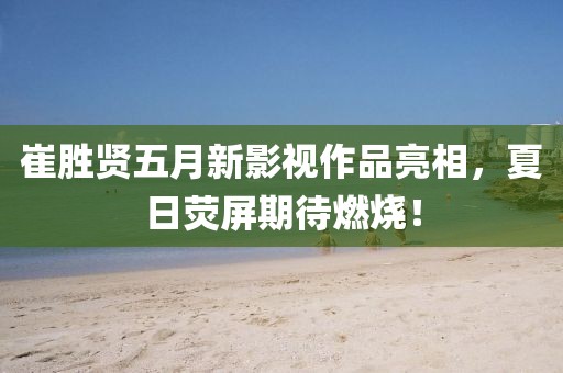 崔胜贤五月新影视作品亮相，夏日荧屏期待燃烧！