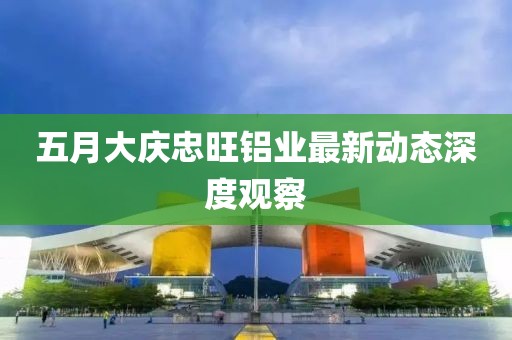 五月大庆忠旺铝业最新动态深度观察