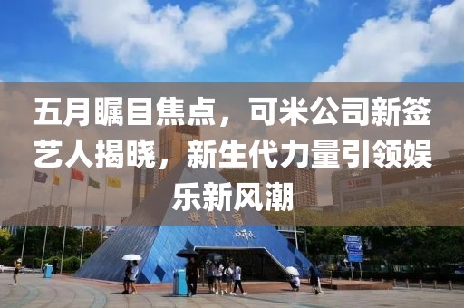 五月瞩目焦点，可米公司新签艺人揭晓，新生代力量引领娱乐新风潮
